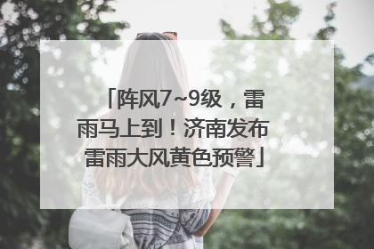 阵风7~9级，雷雨马上到！济南发布雷雨大风黄色预警